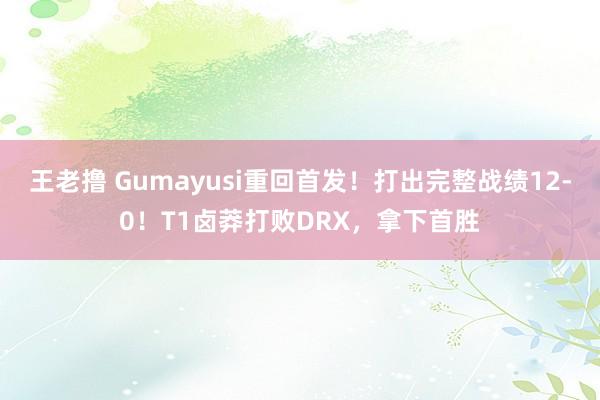 王老撸 Gumayusi重回首发！打出完整战绩12-0！T1卤莽打败DRX，拿下首胜