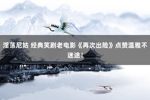 淫荡尼姑 经典笑剧老电影《再次出险》点赞温雅不迷途！
