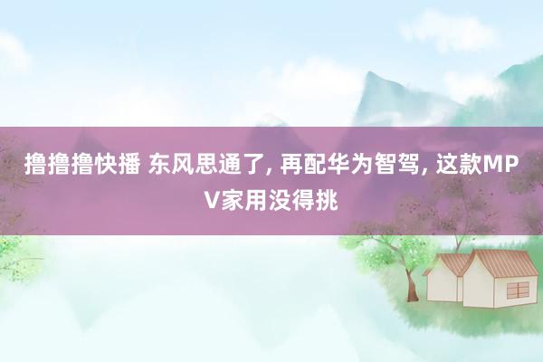 撸撸撸快播 东风思通了， 再配华为智驾， 这款MPV家用没得挑