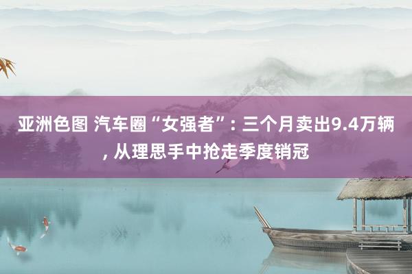 亚洲色图 汽车圈“女强者”: 三个月卖出9.4万辆， 从理思手中抢走季度销冠