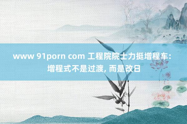 www 91porn com 工程院院士力挺增程车: 增程式不是过渡， 而是改日