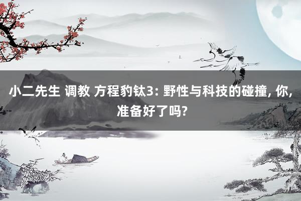 小二先生 调教 方程豹钛3: 野性与科技的碰撞， 你， 准备好了吗?