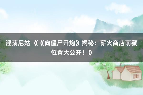 淫荡尼姑 《《向僵尸开炮》揭秘：薪火商店荫藏位置大公开！》