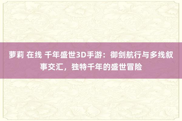 萝莉 在线 千年盛世3D手游：御剑航行与多线叙事交汇，独特千年的盛世冒险