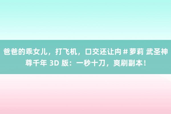 爸爸的乖女儿，打飞机，口交还让禸＃萝莉 武圣神尊千年 3D 版：一秒十刀，爽刷副本！