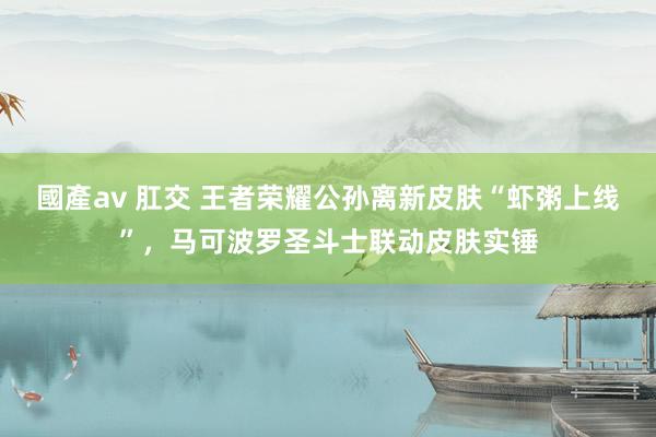 國產av 肛交 王者荣耀公孙离新皮肤“虾粥上线”，马可波罗圣斗士联动皮肤实锤