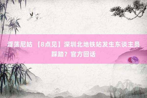 淫荡尼姑 【8点见】深圳北地铁站发生东谈主员踩踏？官方回话