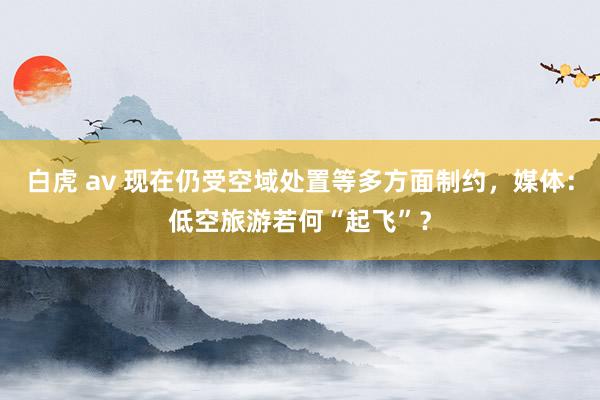白虎 av 现在仍受空域处置等多方面制约，媒体：低空旅游若何“起飞”？