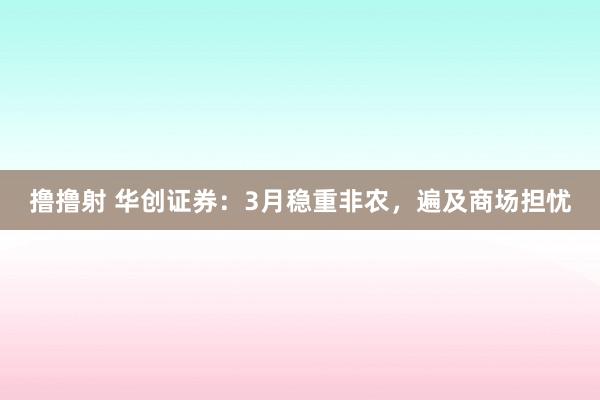 撸撸射 华创证券：3月稳重非农，遍及商场担忧