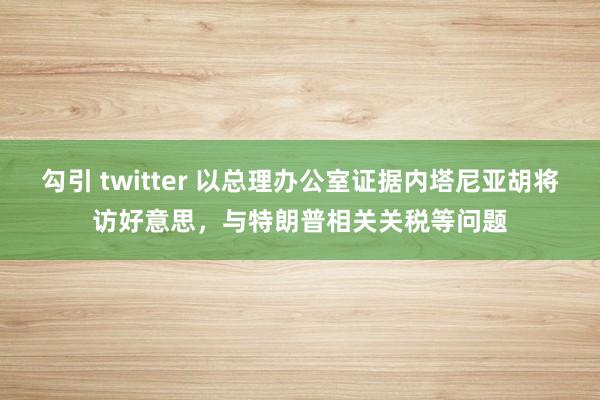 勾引 twitter 以总理办公室证据内塔尼亚胡将访好意思，与特朗普相关关税等问题