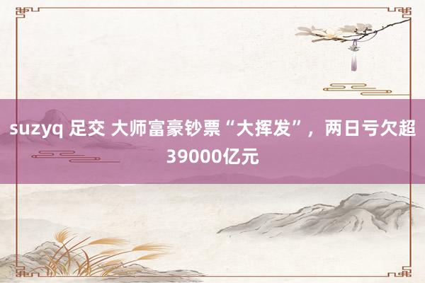 suzyq 足交 大师富豪钞票“大挥发”，两日亏欠超39000亿元