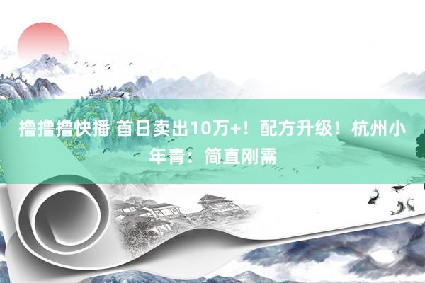 撸撸撸快播 首日卖出10万+！配方升级！杭州小年青：简直刚需