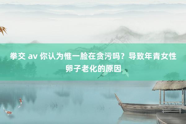 拳交 av 你认为惟一脸在贪污吗？导致年青女性卵子老化的原因