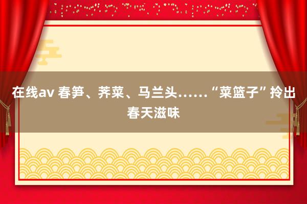 在线av 春笋、荠菜、马兰头……“菜篮子”拎出春天滋味