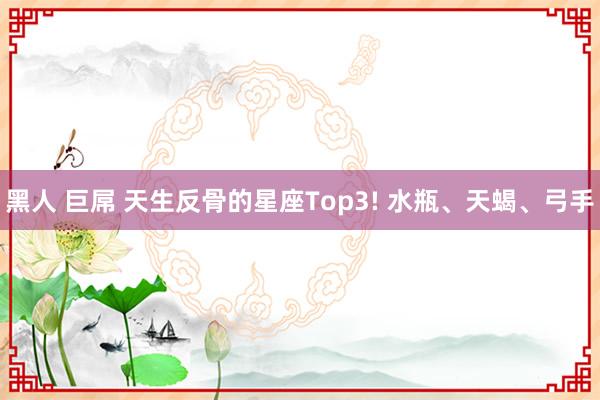 黑人 巨屌 天生反骨的星座Top3! 水瓶、天蝎、弓手