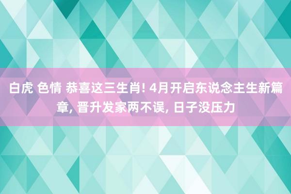 白虎 色情 恭喜这三生肖! 4月开启东说念主生新篇章， 晋升发家两不误， 日子没压力