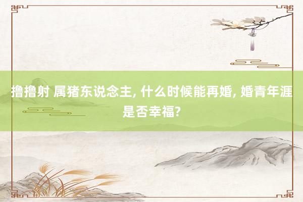 撸撸射 属猪东说念主， 什么时候能再婚， 婚青年涯是否幸福?
