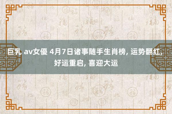 巨乳 av女優 4月7日诸事随手生肖榜， 运势翻红， 好运重启， 喜迎大运