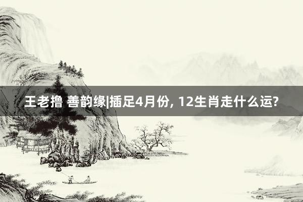 王老撸 善韵缘|插足4月份， 12生肖走什么运?