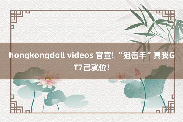 hongkongdoll videos 官宣! “狙击手”真我GT7已就位!