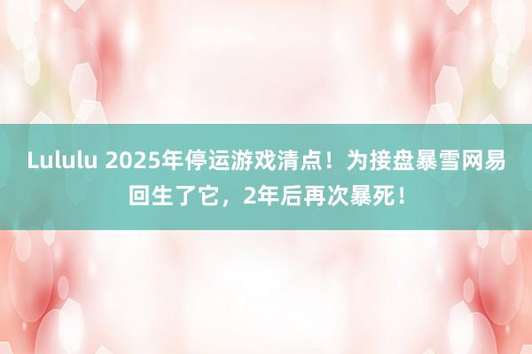 Lululu 2025年停运游戏清点！为接盘暴雪网易回生了它，2年后再次暴死！