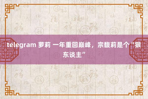 telegram 萝莉 一年重回巅峰，宗馥莉是个“狠东谈主”