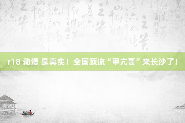 r18 动漫 是真实！全国顶流“甲亢哥”来长沙了！