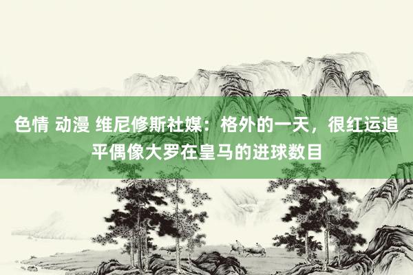 色情 动漫 维尼修斯社媒：格外的一天，很红运追平偶像大罗在皇马的进球数目