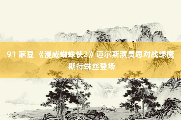 91 麻豆 《漫威蜘蛛侠2》迈尔斯演员思对战绿魔 期待蛛丝登场