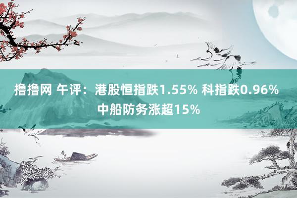 撸撸网 午评：港股恒指跌1.55% 科指跌0.96% 中船防务涨超15%