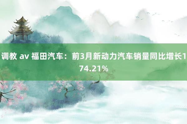 调教 av 福田汽车：前3月新动力汽车销量同比增长174.21%