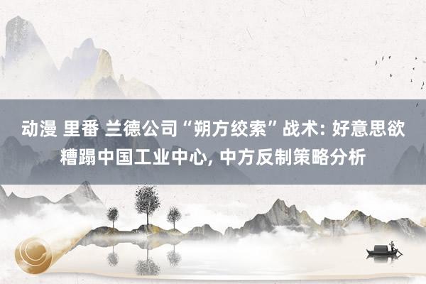 动漫 里番 兰德公司“朔方绞索”战术: 好意思欲糟蹋中国工业中心， 中方反制策略分析