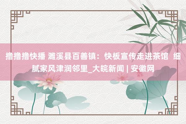 撸撸撸快播 濉溪县百善镇：快板宣传走进茶馆  细腻家风津润邻里_大皖新闻 | 安徽网