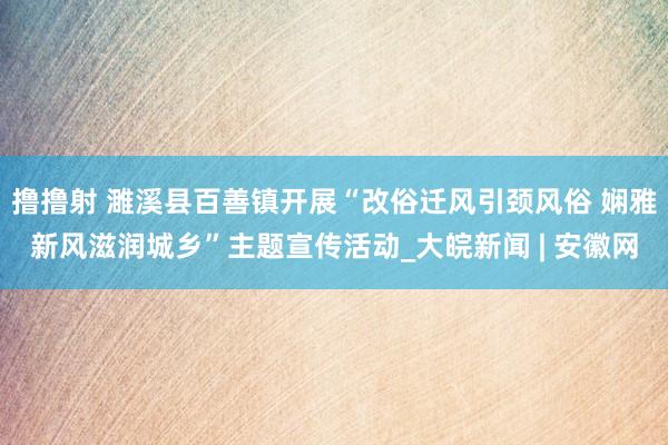 撸撸射 濉溪县百善镇开展“改俗迁风引颈风俗 娴雅新风滋润城乡”主题宣传活动_大皖新闻 | 安徽网