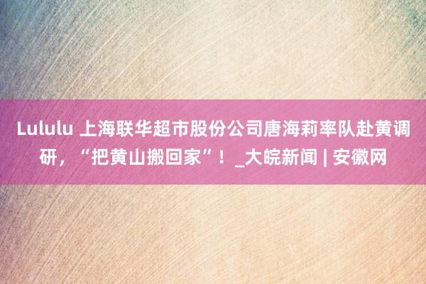 Lululu 上海联华超市股份公司唐海莉率队赴黄调研，“把黄山搬回家”！_大皖新闻 | 安徽网