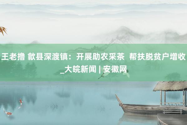 王老撸 歙县深渡镇：开展助农采茶  帮扶脱贫户增收_大皖新闻 | 安徽网