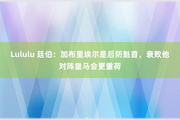 Lululu 廷伯:加布里埃尔是后防魁首,衰败他对阵皇马会更重荷