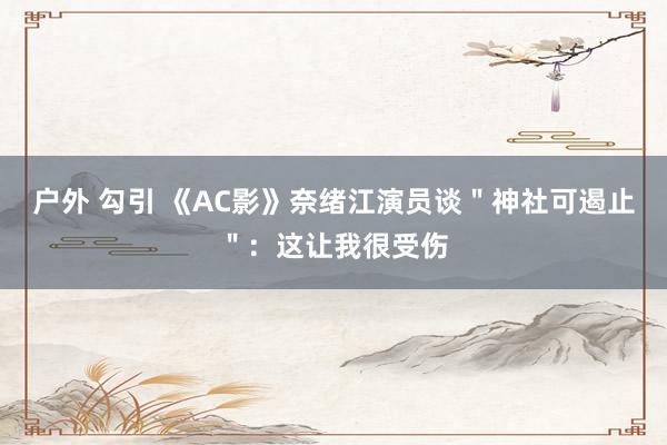 户外 勾引 《AC影》奈绪江演员谈＂神社可遏止＂：这让我很受伤