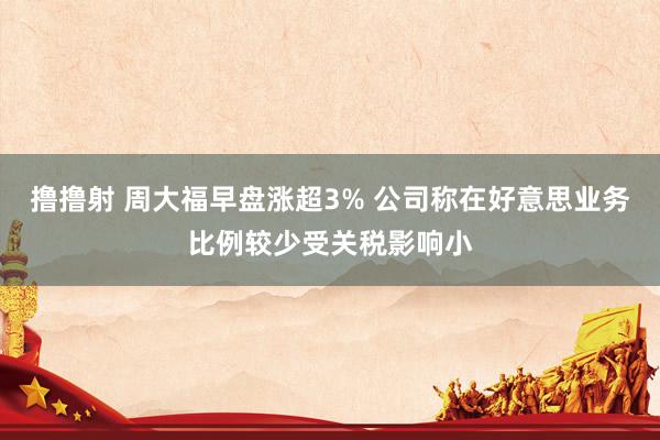 撸撸射 周大福早盘涨超3% 公司称在好意思业务比例较少受关税影响小