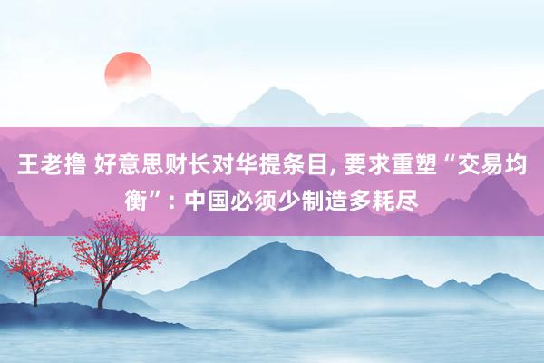 王老撸 好意思财长对华提条目， 要求重塑“交易均衡”: 中国必须少制造多耗尽