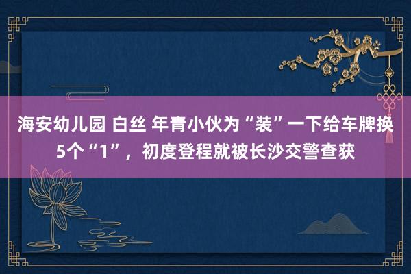 海安幼儿园 白丝 年青小伙为“装”一下给车牌换5个“1”，初度登程就被长沙交警查获