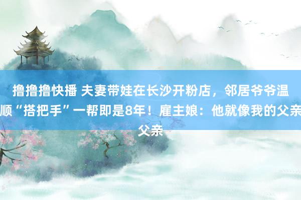 撸撸撸快播 夫妻带娃在长沙开粉店，邻居爷爷温顺“搭把手”一帮即是8年！雇主娘：他就像我的父亲