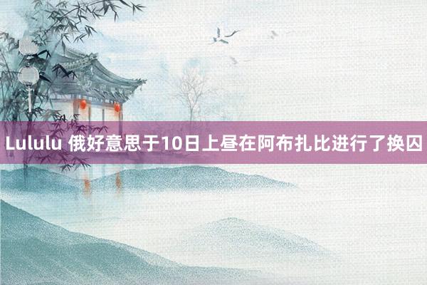 Lululu 俄好意思于10日上昼在阿布扎比进行了换囚