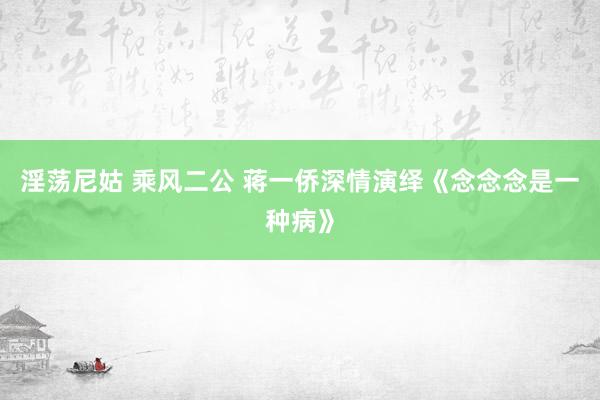 淫荡尼姑 乘风二公 蒋一侨深情演绎《念念念是一种病》