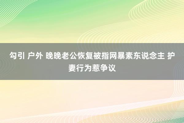 勾引 户外 晚晚老公恢复被指网暴素东说念主 护妻行为惹争议