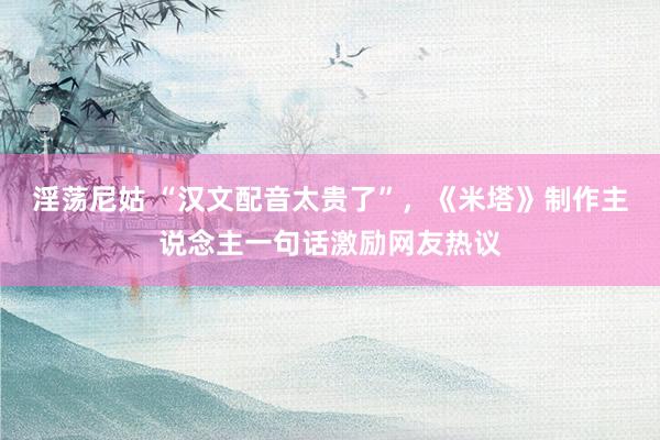 淫荡尼姑 “汉文配音太贵了”，《米塔》制作主说念主一句话激励网友热议