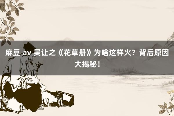 麻豆 av 吴让之《花草册》为啥这样火？背后原因大揭秘！