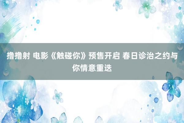 撸撸射 电影《触碰你》预售开启 春日诊治之约与你情意重迭