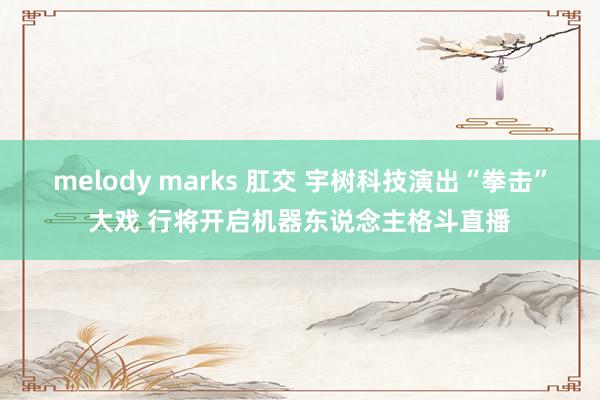 melody marks 肛交 宇树科技演出“拳击”大戏 行将开启机器东说念主格斗直播