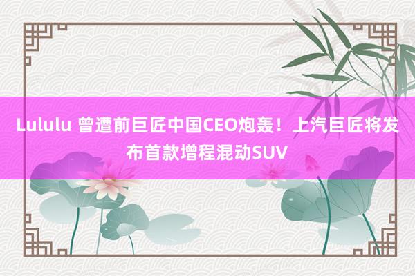 Lululu 曾遭前巨匠中国CEO炮轰！上汽巨匠将发布首款增程混动SUV